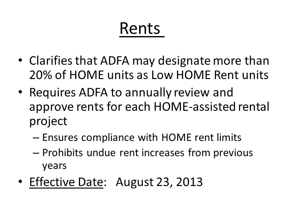 Rents Clarifies that ADFA may designate more than 20% of HOME units as Low HOME Rent units Requires ADFA to annually review and approve rents for each HOME-assisted rental project – Ensures compliance with HOME rent limits – Prohibits undue rent increases from previous years Effective Date: August 23, 2013