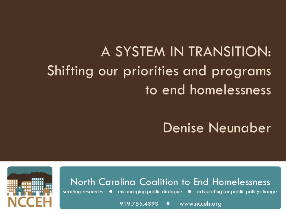 A SYSTEM IN TRANSITION: Shifting our priorities and programs to end homelessness Denise Neunaber North Carolina Coalition to End Homelessness securing resources encouraging public dialogue advocating for public policy change