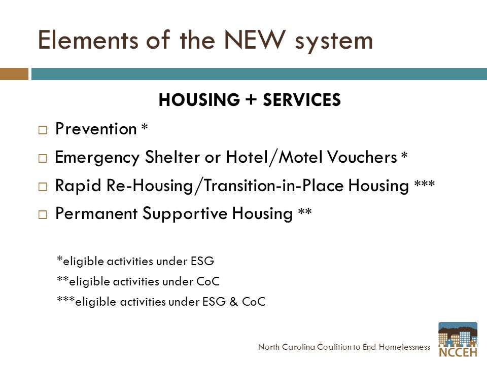 Elements of the NEW system HOUSING + SERVICES  Prevention *  Emergency Shelter or Hotel/Motel Vouchers *  Rapid Re-Housing/Transition-in-Place Housing ***  Permanent Supportive Housing ** *eligible activities under ESG **eligible activities under CoC ***eligible activities under ESG & CoC North Carolina Coalition to End Homelessness