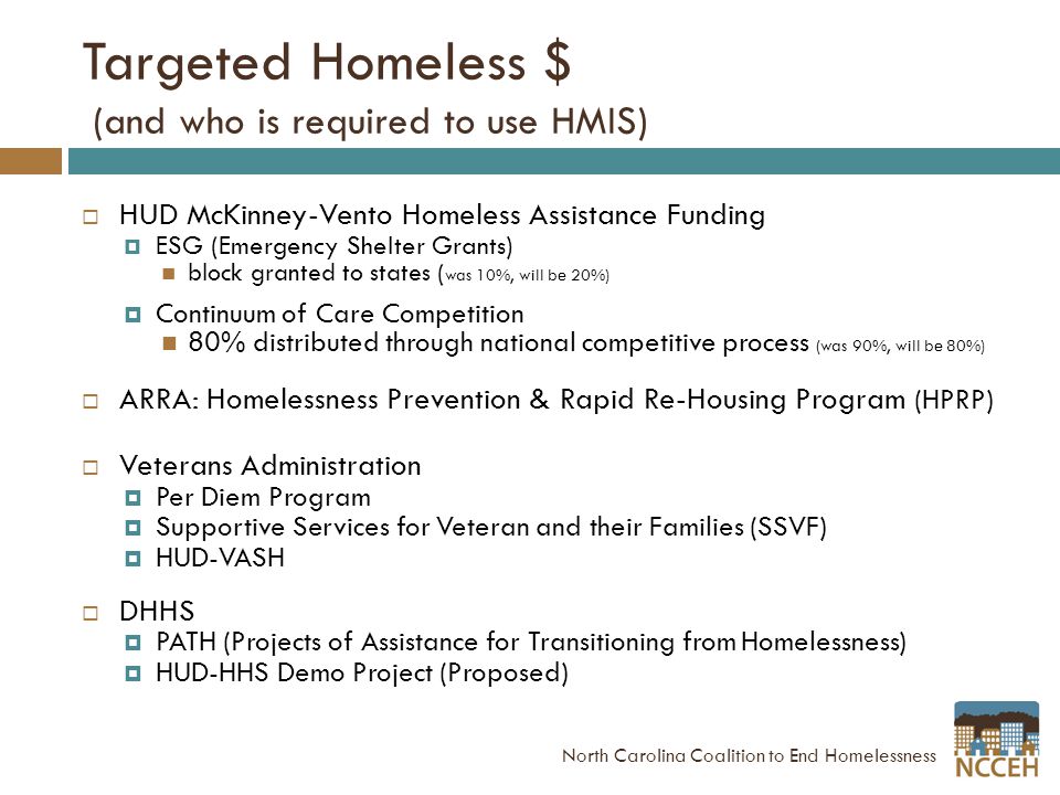 Targeted Homeless $ (and who is required to use HMIS)  HUD McKinney-Vento Homeless Assistance Funding  ESG (Emergency Shelter Grants) block granted to states ( was 10%, will be 20%)  Continuum of Care Competition 80% distributed through national competitive process (was 90%, will be 80%)  ARRA: Homelessness Prevention & Rapid Re-Housing Program (HPRP)  Veterans Administration  Per Diem Program  Supportive Services for Veteran and their Families (SSVF)  HUD-VASH  DHHS  PATH (Projects of Assistance for Transitioning from Homelessness)  HUD-HHS Demo Project (Proposed) North Carolina Coalition to End Homelessness