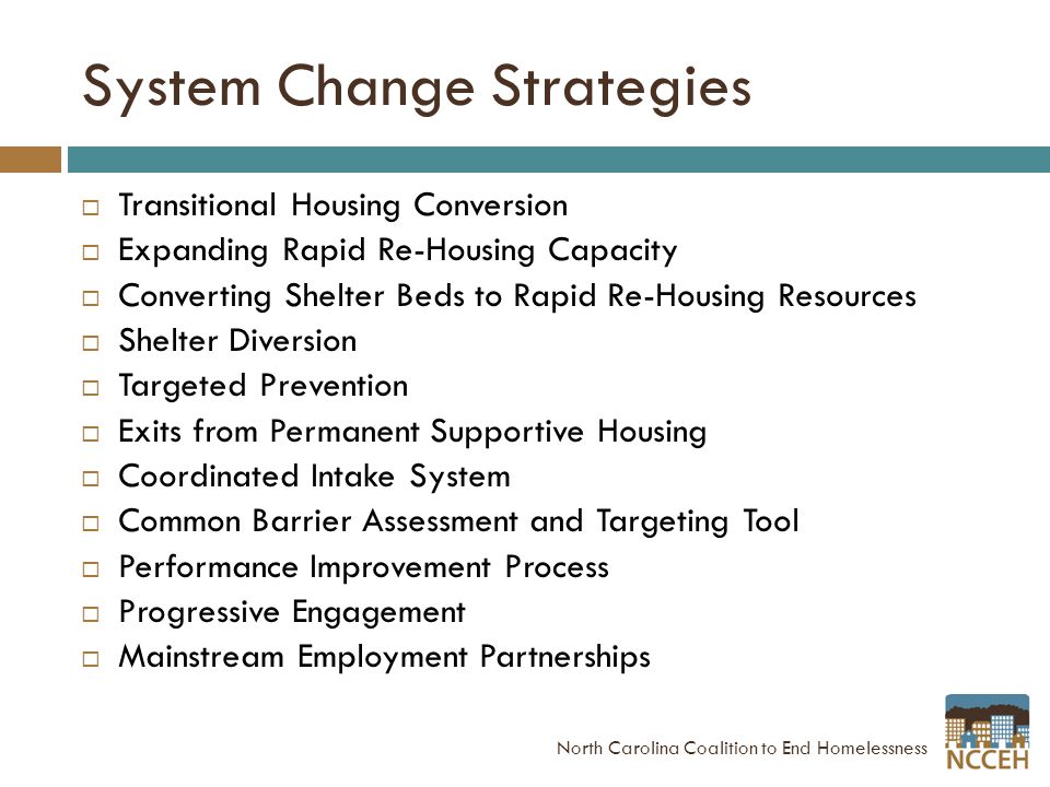 System Change Strategies  Transitional Housing Conversion  Expanding Rapid Re-Housing Capacity  Converting Shelter Beds to Rapid Re-Housing Resources  Shelter Diversion  Targeted Prevention  Exits from Permanent Supportive Housing  Coordinated Intake System  Common Barrier Assessment and Targeting Tool  Performance Improvement Process  Progressive Engagement  Mainstream Employment Partnerships North Carolina Coalition to End Homelessness