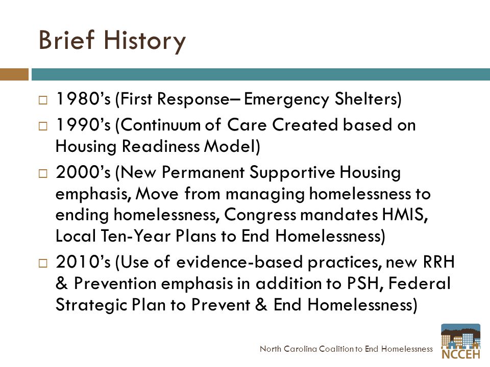 Brief History  1980’s (First Response– Emergency Shelters)  1990’s (Continuum of Care Created based on Housing Readiness Model)  2000’s (New Permanent Supportive Housing emphasis, Move from managing homelessness to ending homelessness, Congress mandates HMIS, Local Ten-Year Plans to End Homelessness)  2010’s (Use of evidence-based practices, new RRH & Prevention emphasis in addition to PSH, Federal Strategic Plan to Prevent & End Homelessness) North Carolina Coalition to End Homelessness
