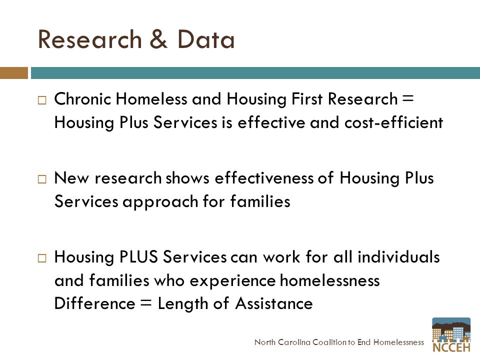 Research & Data  Chronic Homeless and Housing First Research = Housing Plus Services is effective and cost-efficient  New research shows effectiveness of Housing Plus Services approach for families  Housing PLUS Services can work for all individuals and families who experience homelessness Difference = Length of Assistance North Carolina Coalition to End Homelessness