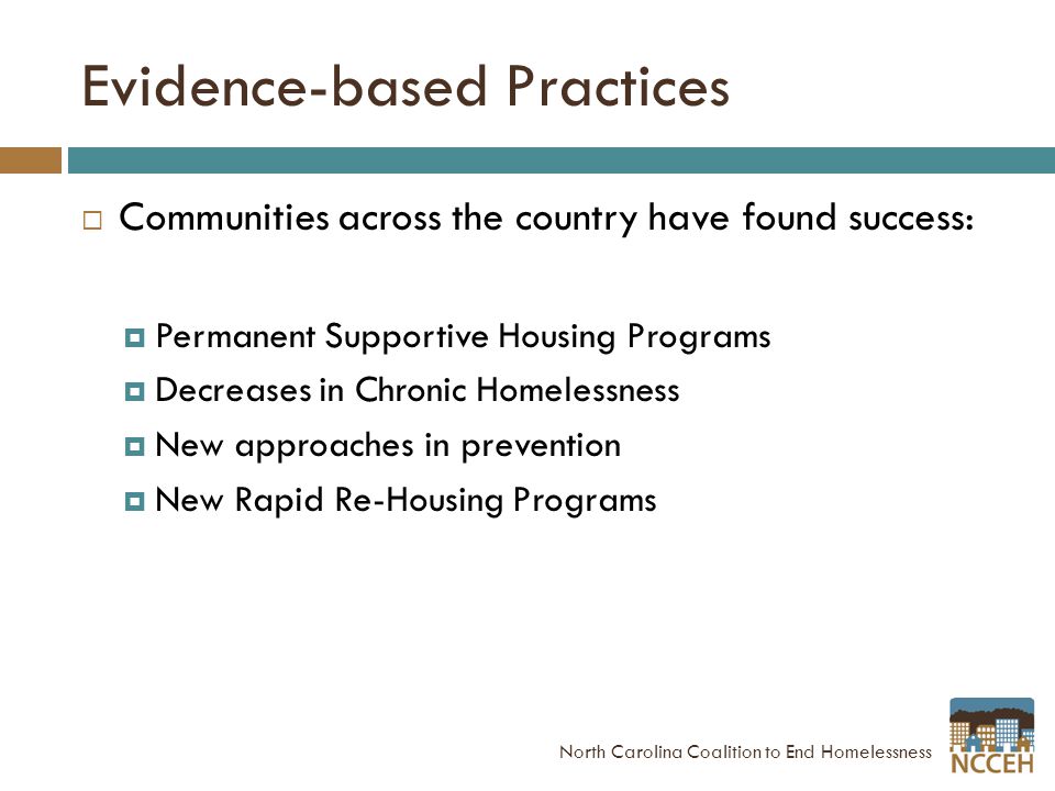 Evidence-based Practices  Communities across the country have found success:  Permanent Supportive Housing Programs  Decreases in Chronic Homelessness  New approaches in prevention  New Rapid Re-Housing Programs North Carolina Coalition to End Homelessness
