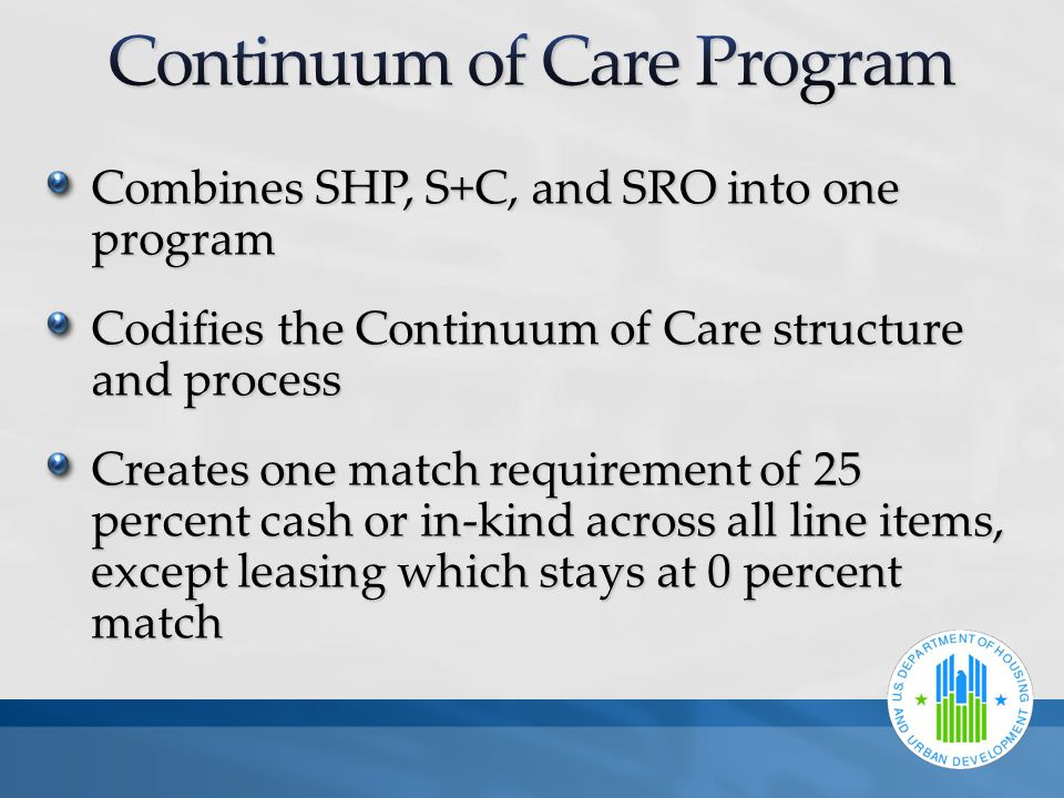 Combines SHP, S+C, and SRO into one program Codifies the Continuum of Care structure and process Creates one match requirement of 25 percent cash or in-kind across all line items, except leasing which stays at 0 percent match