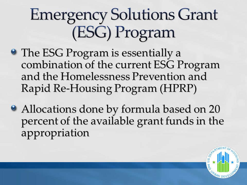 The ESG Program is essentially a combination of the current ESG Program and the Homelessness Prevention and Rapid Re-Housing Program (HPRP) Allocations done by formula based on 20 percent of the available grant funds in the appropriation