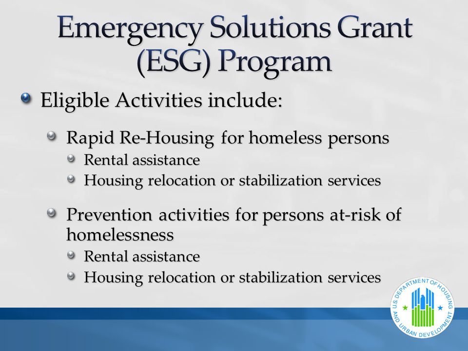 Eligible Activities include: Rapid Re-Housing for homeless persons Rental assistance Housing relocation or stabilization services Prevention activities for persons at-risk of homelessness Rental assistance Housing relocation or stabilization services