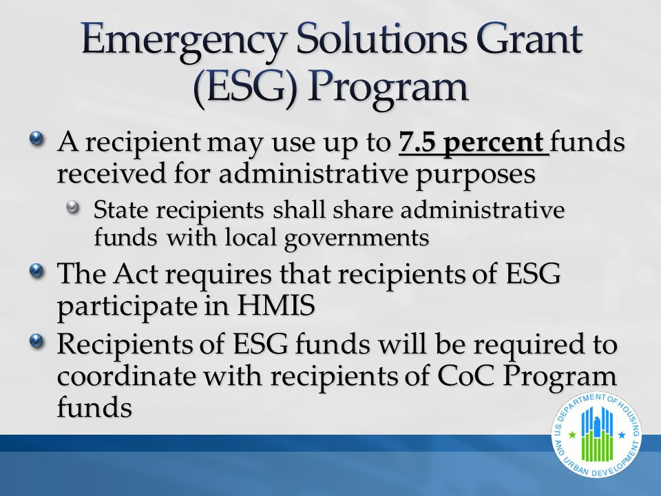 A recipient may use up to 7.5 percent funds received for administrative purposes State recipients shall share administrative funds with local governments The Act requires that recipients of ESG participate in HMIS Recipients of ESG funds will be required to coordinate with recipients of CoC Program funds