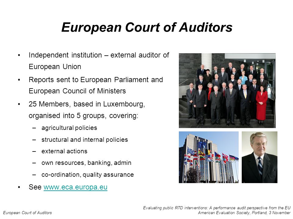 Evaluating public RTD interventions: A performance audit perspective from the EU European Court of Auditors American Evaluation Society, Portland, 3 November European Court of Auditors Independent institution – external auditor of European Union Reports sent to European Parliament and European Council of Ministers 25 Members, based in Luxembourg, organised into 5 groups, covering: –agricultural policies –structural and internal policies –external actions –own resources, banking, admin –co-ordination, quality assurance See