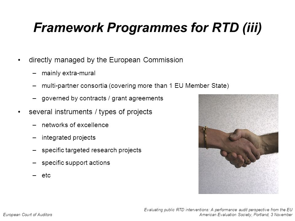 Evaluating public RTD interventions: A performance audit perspective from the EU European Court of Auditors American Evaluation Society, Portland, 3 November Framework Programmes for RTD (iii) directly managed by the European Commission –mainly extra-mural –multi-partner consortia (covering more than 1 EU Member State) –governed by contracts / grant agreements several instruments / types of projects –networks of excellence –integrated projects –specific targeted research projects –specific support actions –etc