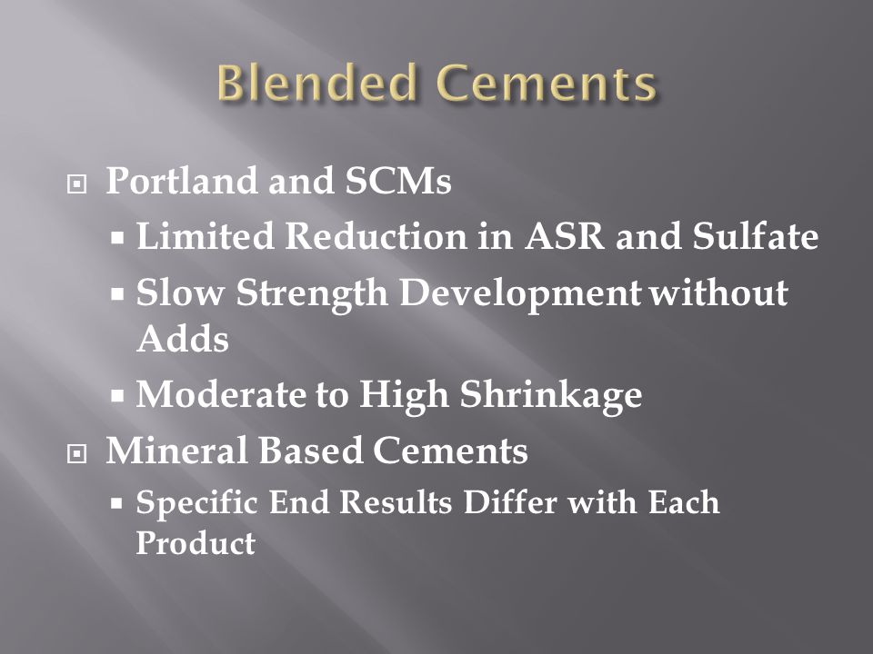  Portland and SCMs  Limited Reduction in ASR and Sulfate  Slow Strength Development without Adds  Moderate to High Shrinkage  Mineral Based Cements  Specific End Results Differ with Each Product