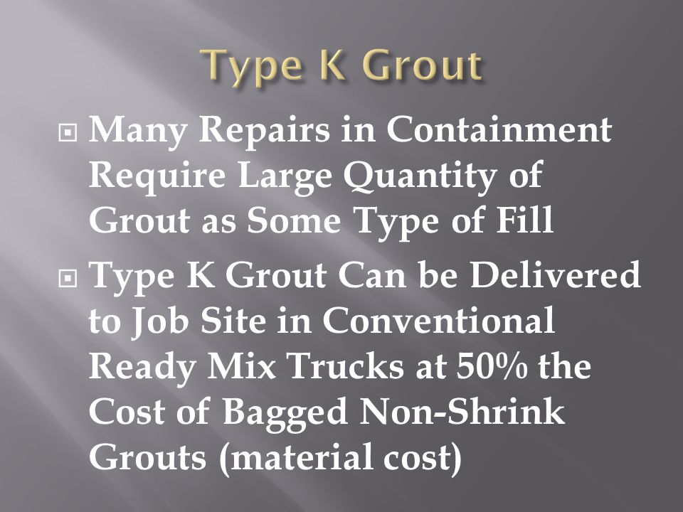  Many Repairs in Containment Require Large Quantity of Grout as Some Type of Fill  Type K Grout Can be Delivered to Job Site in Conventional Ready Mix Trucks at 50% the Cost of Bagged Non-Shrink Grouts (material cost)