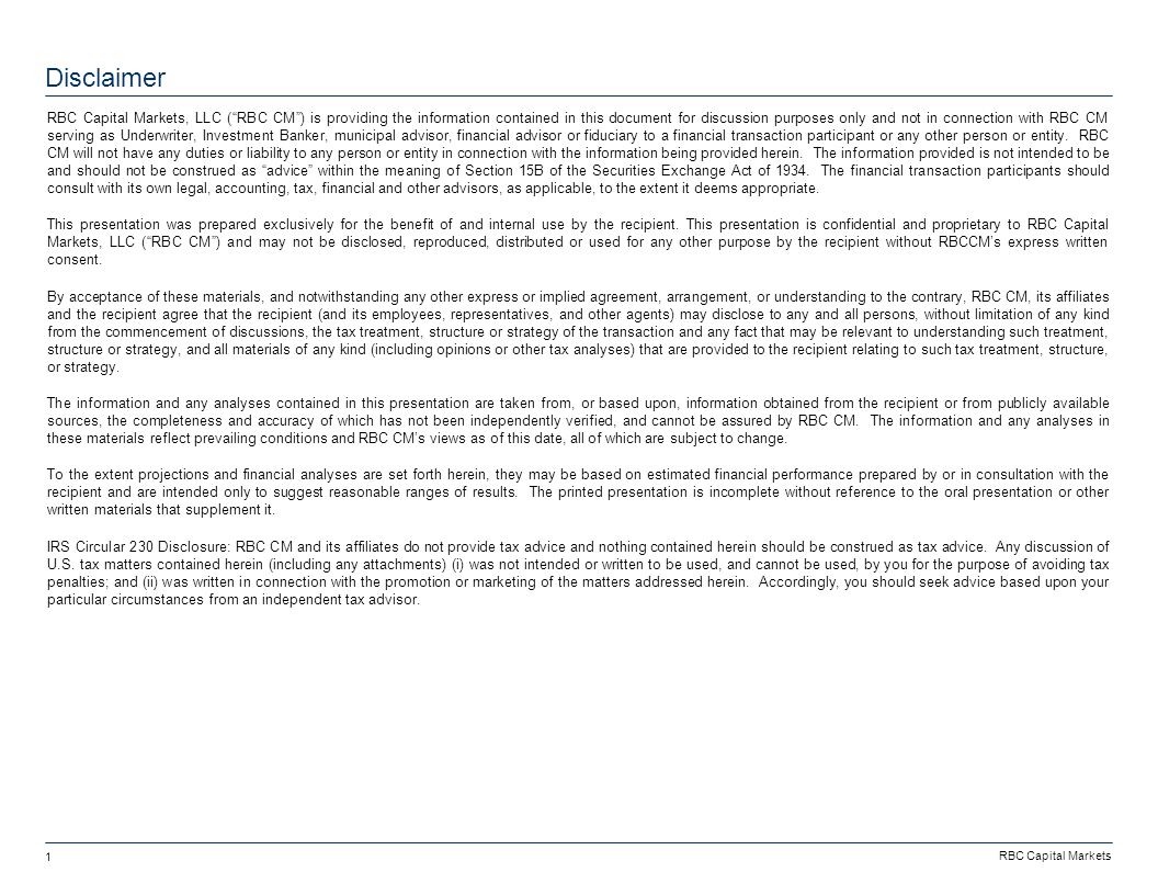 RBC Capital Markets 1 Disclaimer RBC Capital Markets, LLC ( RBC CM ) is providing the information contained in this document for discussion purposes only and not in connection with RBC CM serving as Underwriter, Investment Banker, municipal advisor, financial advisor or fiduciary to a financial transaction participant or any other person or entity.