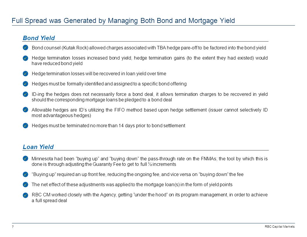 RBC Capital Markets 7 -Bond counsel (Kutak Rock) allowed charges associated with TBA hedge pare-off to be factored into the bond yield -Hedge termination losses increased bond yield, hedge termination gains (to the extent they had existed) would have reduced bond yield -Hedge termination losses will be recovered in loan yield over time -Hedges must be formally identified and assigned to a specific bond offering -ID-ing the hedges does not necessarily force a bond deal, it allows termination charges to be recovered in yield should the corresponding mortgage loans be pledged to a bond deal -Allowable hedges are ID’s utilizing the FIFO method based upon hedge settlement (issuer cannot selectively ID most advantageous hedges) -Hedges must be terminated no more than 14 days prior to bond settlement Full Spread was Generated by Managing Both Bond and Mortgage Yield Bond Yield Loan Yield -Minnesota had been buying up and buying down the pass-through rate on the FNMAs; the tool by which this is done is through adjusting the Guaranty Fee to get to full ½ increments - Buying up required an up front fee, reducing the ongoing fee, and vice versa on buying down the fee -The net effect of these adjustments was applied to the mortgage loan(s) in the form of yield points -RBC CM worked closely with the Agency, getting under the hood on its program management, in order to achieve a full spread deal