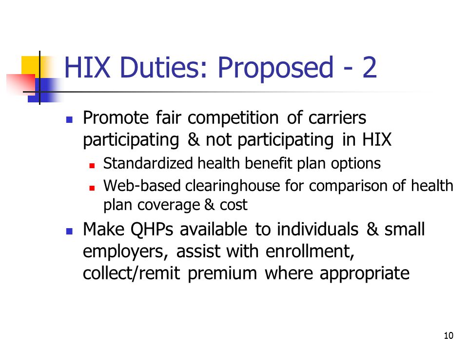 10 HIX Duties: Proposed - 2 Promote fair competition of carriers participating & not participating in HIX Standardized health benefit plan options Web-based clearinghouse for comparison of health plan coverage & cost Make QHPs available to individuals & small employers, assist with enrollment, collect/remit premium where appropriate