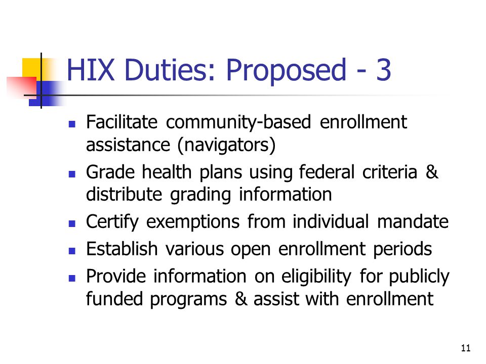 11 HIX Duties: Proposed - 3 Facilitate community-based enrollment assistance (navigators) Grade health plans using federal criteria & distribute grading information Certify exemptions from individual mandate Establish various open enrollment periods Provide information on eligibility for publicly funded programs & assist with enrollment