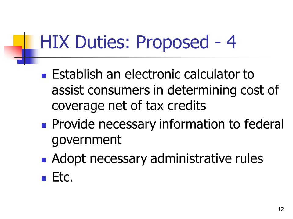 12 HIX Duties: Proposed - 4 Establish an electronic calculator to assist consumers in determining cost of coverage net of tax credits Provide necessary information to federal government Adopt necessary administrative rules Etc.