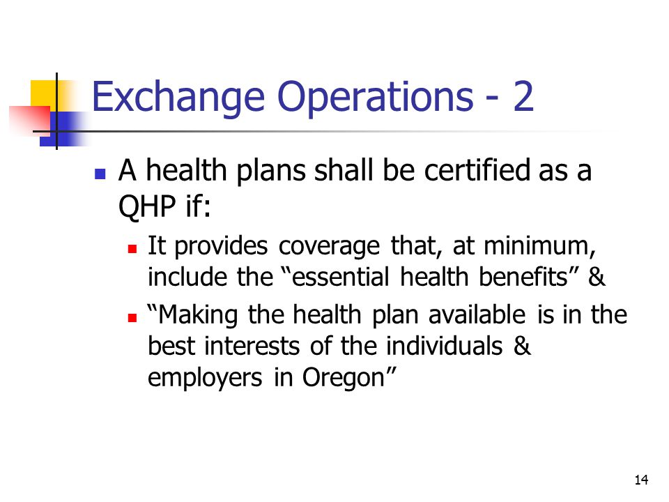 14 Exchange Operations - 2 A health plans shall be certified as a QHP if: It provides coverage that, at minimum, include the essential health benefits & Making the health plan available is in the best interests of the individuals & employers in Oregon