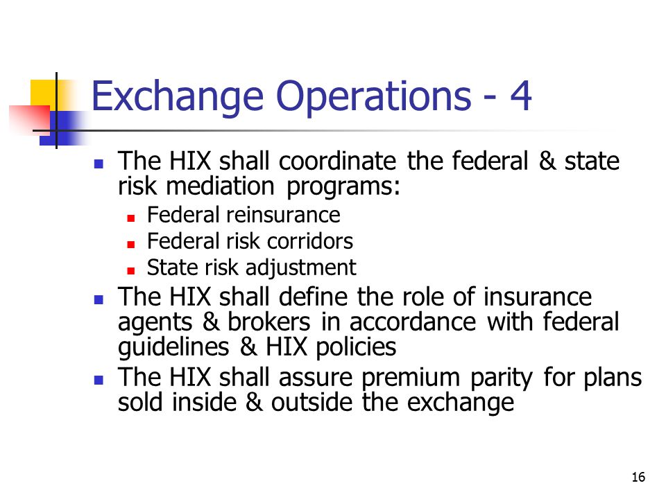 16 Exchange Operations - 4 The HIX shall coordinate the federal & state risk mediation programs: Federal reinsurance Federal risk corridors State risk adjustment The HIX shall define the role of insurance agents & brokers in accordance with federal guidelines & HIX policies The HIX shall assure premium parity for plans sold inside & outside the exchange
