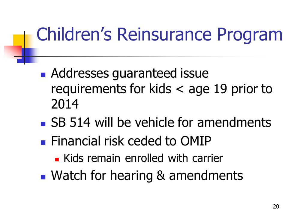 20 Children’s Reinsurance Program Addresses guaranteed issue requirements for kids < age 19 prior to 2014 SB 514 will be vehicle for amendments Financial risk ceded to OMIP Kids remain enrolled with carrier Watch for hearing & amendments