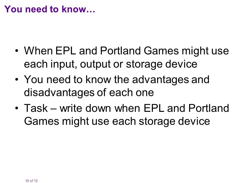 10 of 13 You need to know… When EPL and Portland Games might use each input, output or storage device You need to know the advantages and disadvantages of each one Task – write down when EPL and Portland Games might use each storage device
