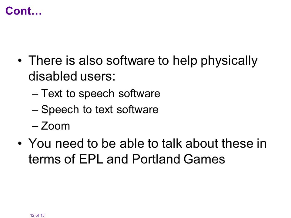 12 of 13 Cont… There is also software to help physically disabled users: –Text to speech software –Speech to text software –Zoom You need to be able to talk about these in terms of EPL and Portland Games