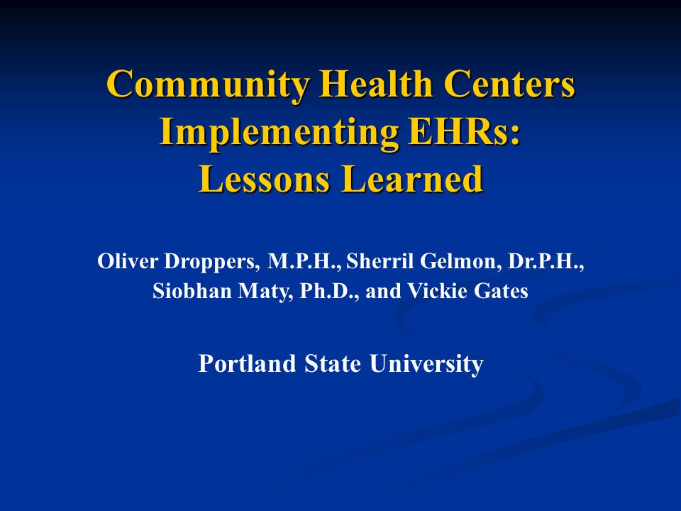 Community Health Centers Implementing EHRs: Lessons Learned Oliver Droppers, M.P.H., Sherril Gelmon, Dr.P.H., Siobhan Maty, Ph.D., and Vickie Gates Portland State University