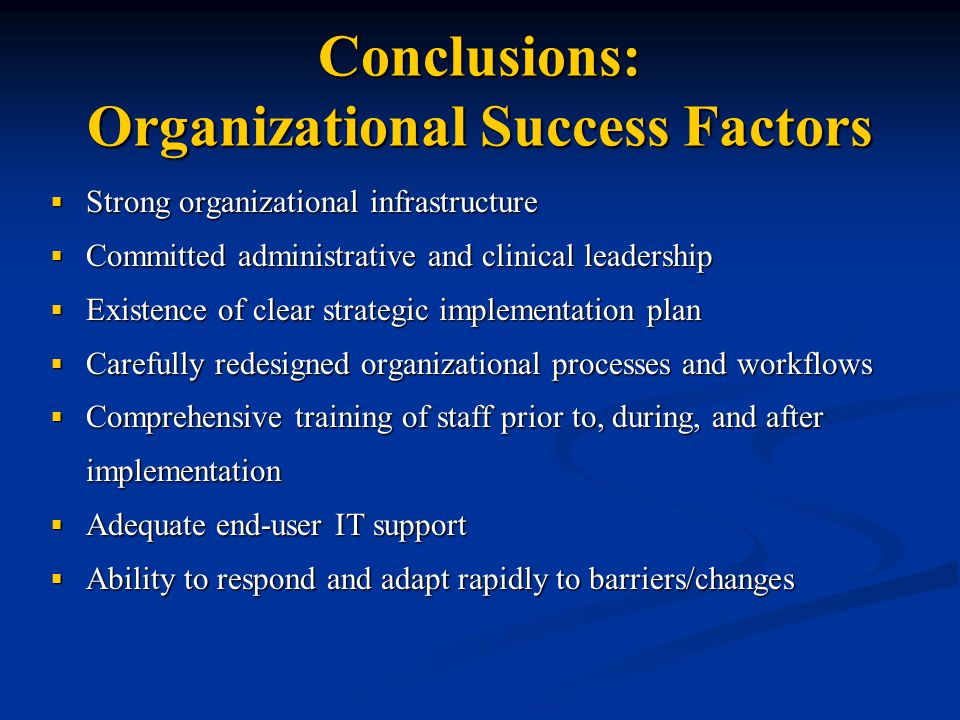 Conclusions: Organizational Success Factors  Strong organizational infrastructure  Committed administrative and clinical leadership  Existence of clear strategic implementation plan  Carefully redesigned organizational processes and workflows  Comprehensive training of staff prior to, during, and after implementation  Adequate end-user IT support  Ability to respond and adapt rapidly to barriers/changes