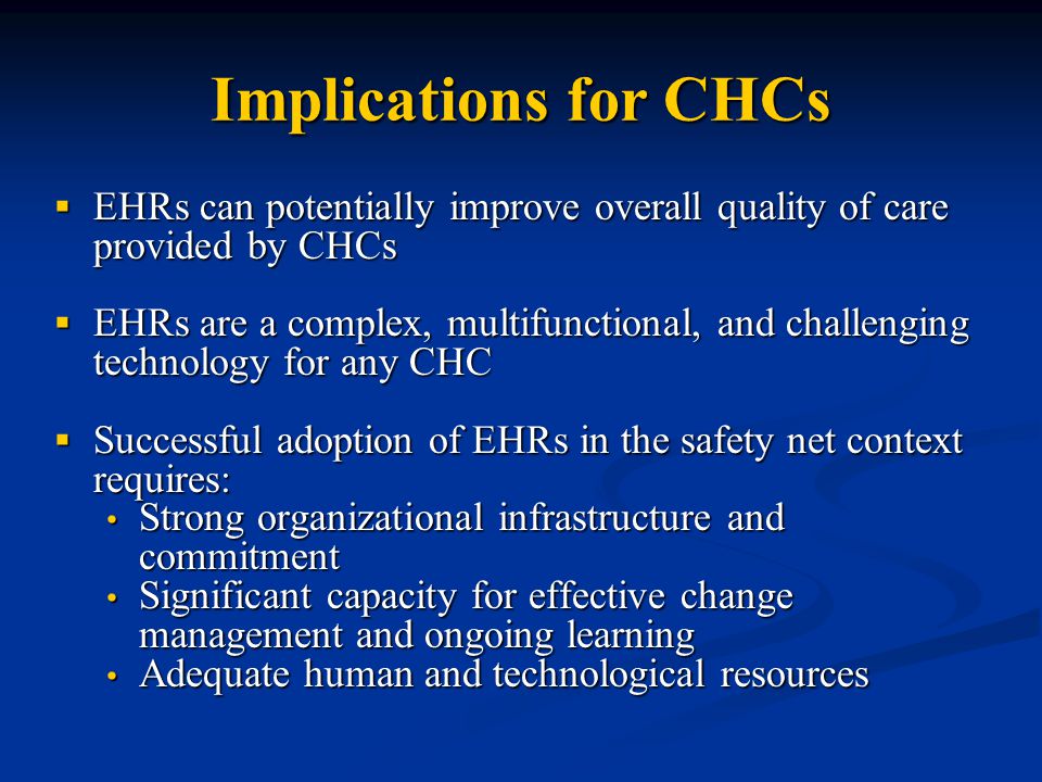 Implications for CHCs  EHRs can potentially improve overall quality of care provided by CHCs  EHRs are a complex, multifunctional, and challenging technology for any CHC  Successful adoption of EHRs in the safety net context requires: Strong organizational infrastructure and commitment Strong organizational infrastructure and commitment Significant capacity for effective change management and ongoing learning Significant capacity for effective change management and ongoing learning Adequate human and technological resources Adequate human and technological resources