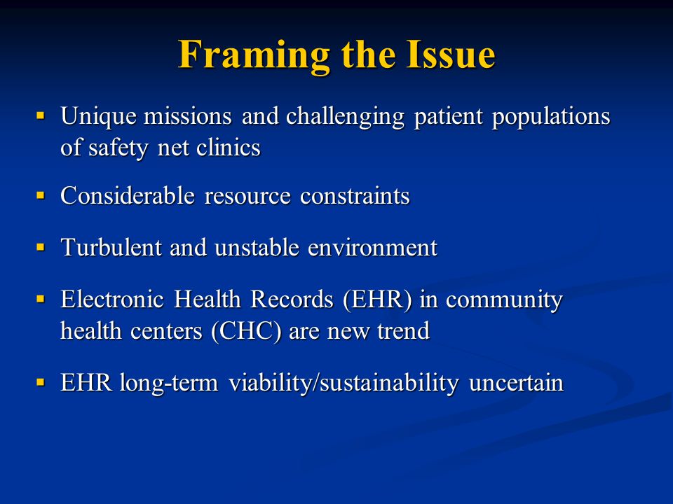 Framing the Issue  Unique missions and challenging patient populations of safety net clinics  Considerable resource constraints  Turbulent and unstable environment  Electronic Health Records (EHR) in community health centers (CHC) are new trend  EHR long-term viability/sustainability uncertain