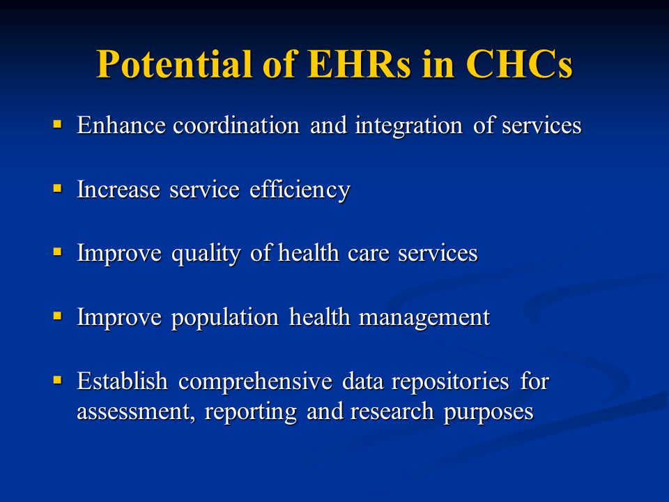 Potential of EHRs in CHCs  Enhance coordination and integration of services  Increase service efficiency  Improve quality of health care services  Improve population health management  Establish comprehensive data repositories for assessment, reporting and research purposes