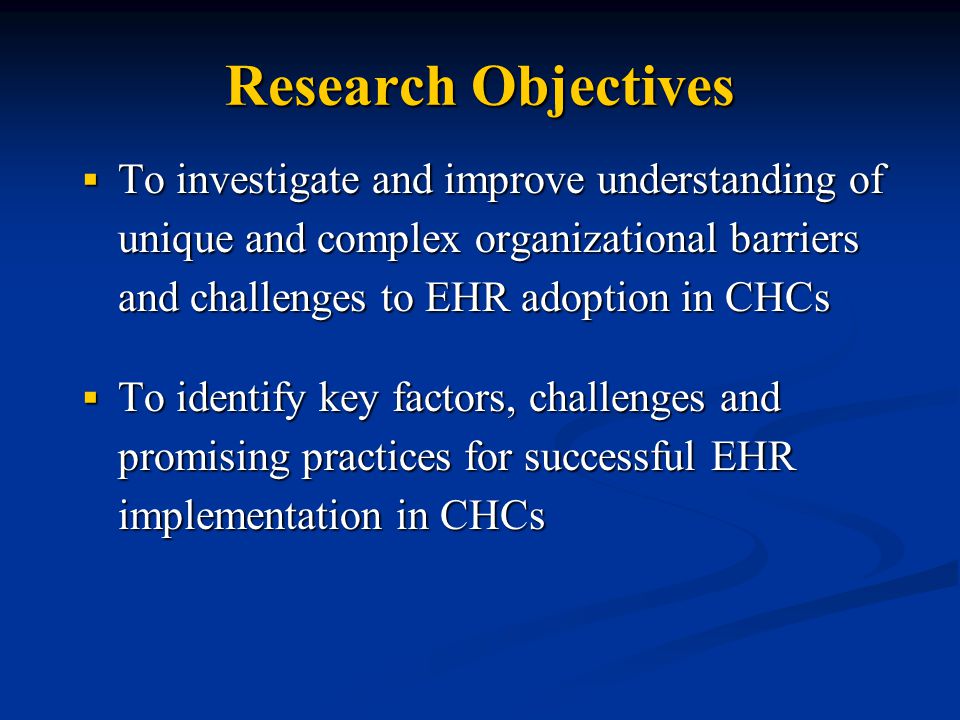 Research Objectives  To investigate and improve understanding of unique and complex organizational barriers and challenges to EHR adoption in CHCs  To identify key factors, challenges and promising practices for successful EHR implementation in CHCs