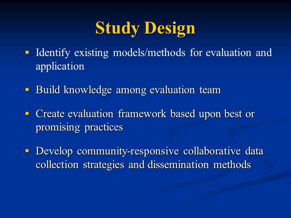 Study Design   Identify existing models/methods for evaluation and application  Build knowledge among evaluation team  Create evaluation framework based upon best or promising practices  Develop community-responsive collaborative data collection strategies and dissemination methods