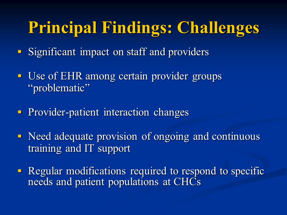 Principal Findings: Challenges  Significant impact on staff and providers  Use of EHR among certain provider groups problematic  Provider-patient interaction changes  Need adequate provision of ongoing and continuous training and IT support  Regular modifications required to respond to specific needs and patient populations at CHCs