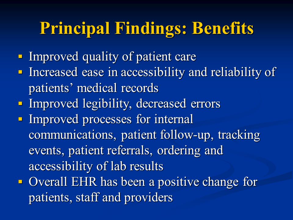 Principal Findings: Benefits  Improved quality of patient care  Increased ease in accessibility and reliability of patients’ medical records  Improved legibility, decreased errors  Improved processes for internal communications, patient follow-up, tracking events, patient referrals, ordering and accessibility of lab results  Overall EHR has been a positive change for patients, staff and providers