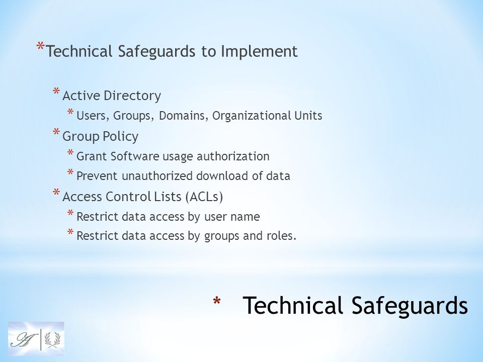 * Technical Safeguards to Implement * Active Directory * Users, Groups, Domains, Organizational Units * Group Policy * Grant Software usage authorization * Prevent unauthorized download of data * Access Control Lists (ACLs) * Restrict data access by user name * Restrict data access by groups and roles.