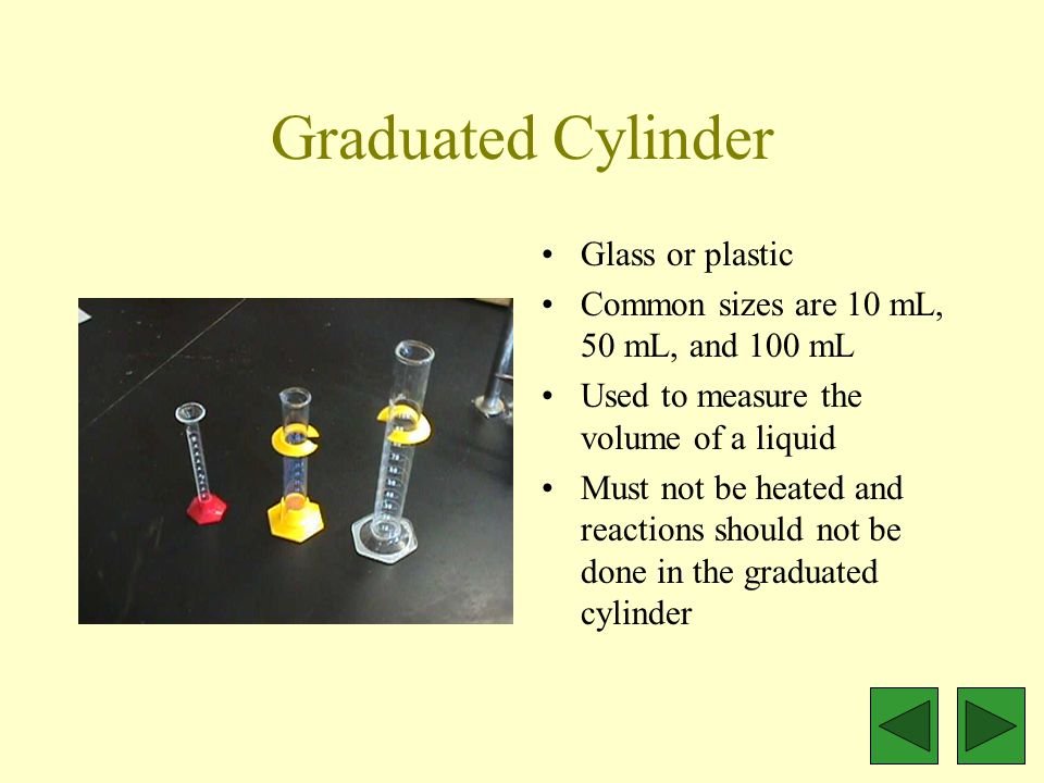 Graduated Cylinder Glass or plastic Common sizes are 10 mL, 50 mL, and 100 mL Used to measure the volume of a liquid Must not be heated and reactions should not be done in the graduated cylinder