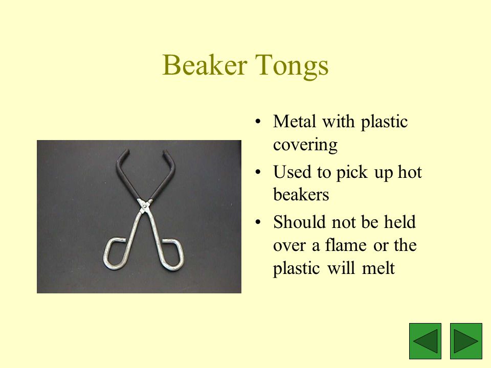 Beaker Tongs Metal with plastic covering Used to pick up hot beakers Should not be held over a flame or the plastic will melt