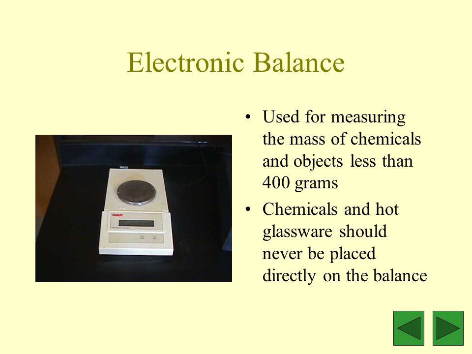 Electronic Balance Used for measuring the mass of chemicals and objects less than 400 grams Chemicals and hot glassware should never be placed directly on the balance