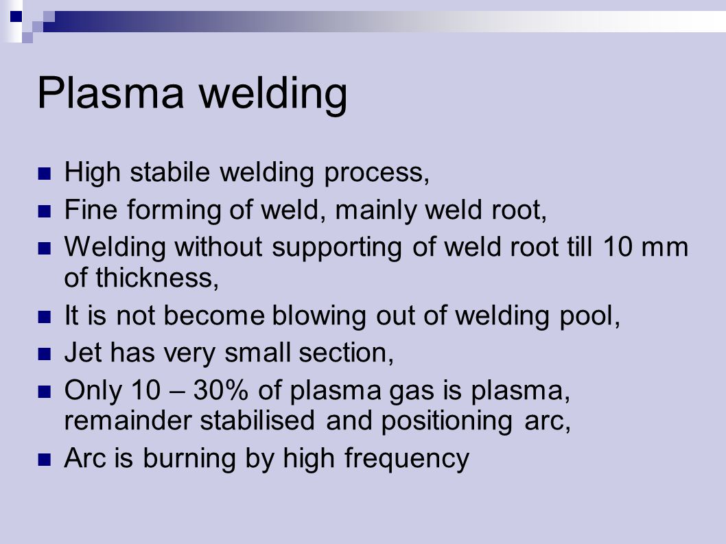 Plasma welding High stabile welding process, Fine forming of weld, mainly weld root, Welding without supporting of weld root till 10 mm of thickness, It is not become blowing out of welding pool, Jet has very small section, Only 10 – 30% of plasma gas is plasma, remainder stabilised and positioning arc, Arc is burning by high frequency