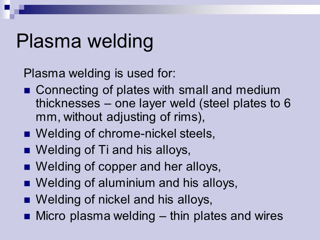 Plasma welding Plasma welding is used for: Connecting of plates with small and medium thicknesses – one layer weld (steel plates to 6 mm, without adjusting of rims), Welding of chrome-nickel steels, Welding of Ti and his alloys, Welding of copper and her alloys, Welding of aluminium and his alloys, Welding of nickel and his alloys, Micro plasma welding – thin plates and wires