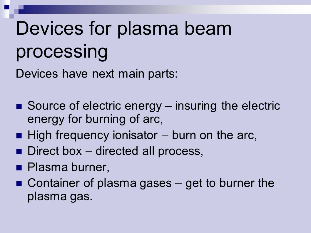 Devices for plasma beam processing Devices have next main parts: Source of electric energy – insuring the electric energy for burning of arc, High frequency ionisator – burn on the arc, Direct box – directed all process, Plasma burner, Container of plasma gases – get to burner the plasma gas.