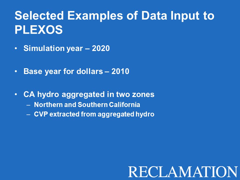 Selected Examples of Data Input to PLEXOS Simulation year – 2020 Base year for dollars – 2010 CA hydro aggregated in two zones –Northern and Southern California –CVP extracted from aggregated hydro