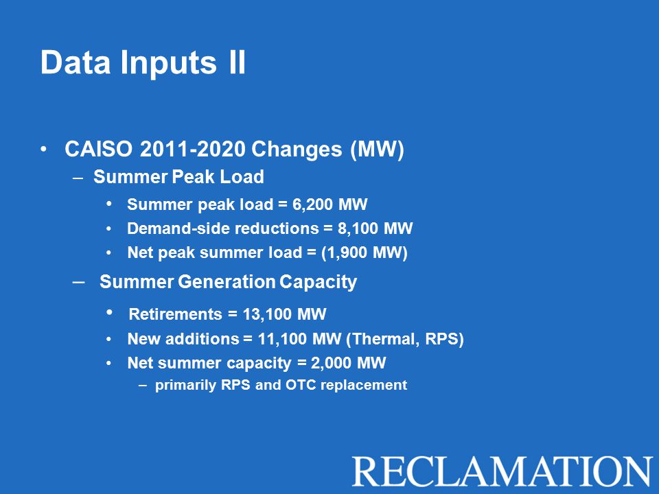 Data Inputs II CAISO Changes (MW) –Summer Peak Load Summer peak load = 6,200 MW Demand-side reductions = 8,100 MW Net peak summer load = (1,900 MW) – Summer Generation Capacity Retirements = 13,100 MW New additions = 11,100 MW (Thermal, RPS) Net summer capacity = 2,000 MW –primarily RPS and OTC replacement