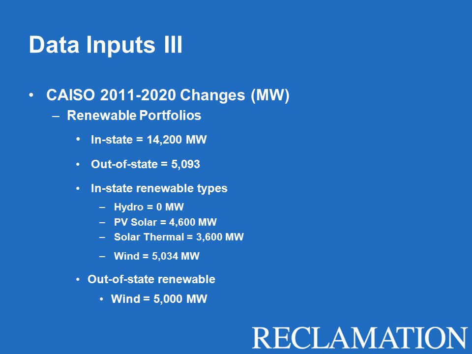 Data Inputs III CAISO Changes (MW) –Renewable Portfolios In-state = 14,200 MW Out-of-state = 5,093 In-state renewable types – Hydro = 0 MW – PV Solar = 4,600 MW – Solar Thermal = 3,600 MW – Wind = 5,034 MW Out-of-state renewable Wind = 5,000 MW