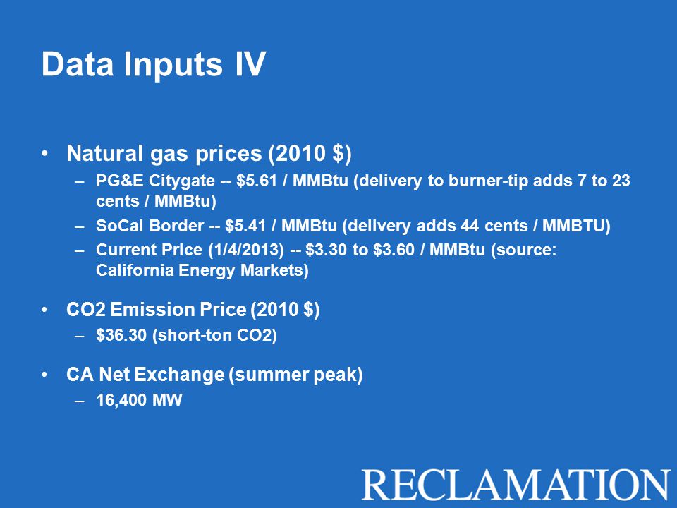 Data Inputs IV Natural gas prices (2010 $) –PG&E Citygate -- $5.61 / MMBtu (delivery to burner-tip adds 7 to 23 cents / MMBtu) –SoCal Border -- $5.41 / MMBtu (delivery adds 44 cents / MMBTU) –Current Price (1/4/2013) -- $3.30 to $3.60 / MMBtu (source: California Energy Markets) CO2 Emission Price (2010 $) –$36.30 (short-ton CO2) CA Net Exchange (summer peak) –16,400 MW