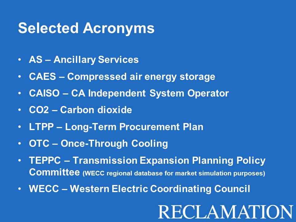 Selected Acronyms AS – Ancillary Services CAES – Compressed air energy storage CAISO – CA Independent System Operator CO2 – Carbon dioxide LTPP – Long-Term Procurement Plan OTC – Once-Through Cooling TEPPC – Transmission Expansion Planning Policy Committee (WECC regional database for market simulation purposes) WECC – Western Electric Coordinating Council