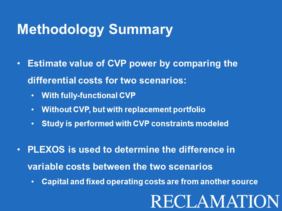 Methodology Summary Estimate value of CVP power by comparing the differential costs for two scenarios: With fully-functional CVP Without CVP, but with replacement portfolio Study is performed with CVP constraints modeled PLEXOS is used to determine the difference in variable costs between the two scenarios Capital and fixed operating costs are from another source