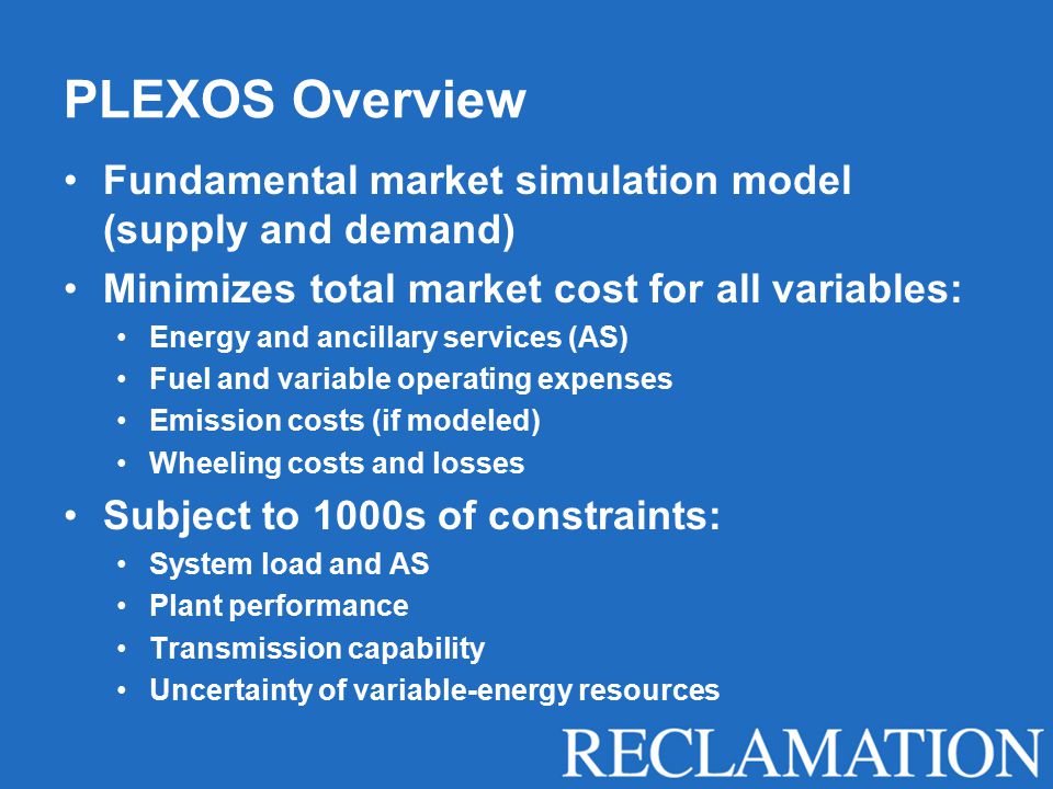 PLEXOS Overview Fundamental market simulation model (supply and demand) Minimizes total market cost for all variables: Energy and ancillary services (AS) Fuel and variable operating expenses Emission costs (if modeled) Wheeling costs and losses Subject to 1000s of constraints: System load and AS Plant performance Transmission capability Uncertainty of variable-energy resources