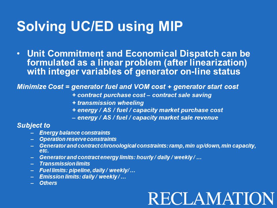 Solving UC/ED using MIP Unit Commitment and Economical Dispatch can be formulated as a linear problem (after linearization) with integer variables of generator on-line status Minimize Cost = generator fuel and VOM cost + generator start cost + contract purchase cost – contract sale saving + transmission wheeling + energy / AS / fuel / capacity market purchase cost – energy / AS / fuel / capacity market sale revenue Subject to –Energy balance constraints –Operation reserve constraints –Generator and contract chronological constraints: ramp, min up/down, min capacity, etc.